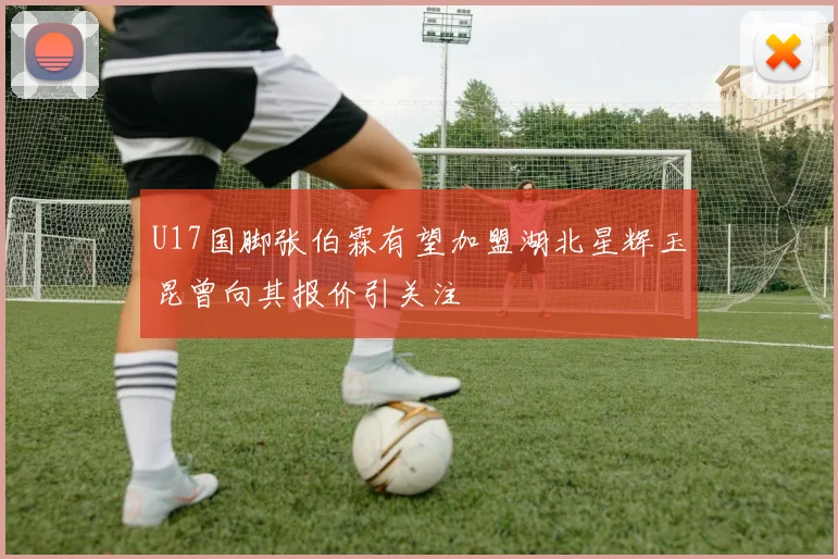 U17国脚张伯霖有望加盟湖北星辉玉昆曾向其报价引关注