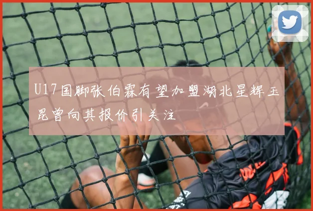 U17国脚张伯霖有望加盟湖北星辉玉昆曾向其报价引关注