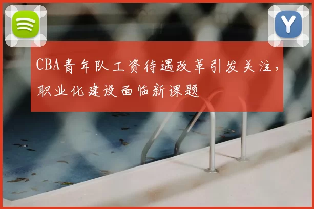 CBA青年队工资待遇改革引发关注，职业化建设面临新课题