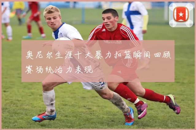 奥尼尔生涯十大暴力扣篮瞬间回顾赛场统治力表现