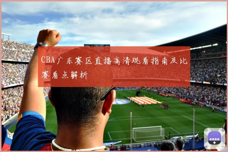 CBA广东赛区直播高清观看指南及比赛看点解析