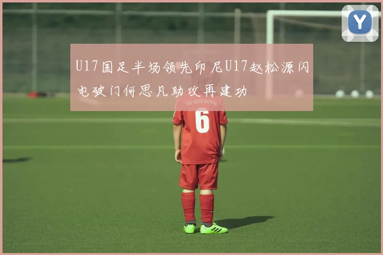 U17国足半场领先印尼U17赵松源闪电破门何思凡助攻再建功