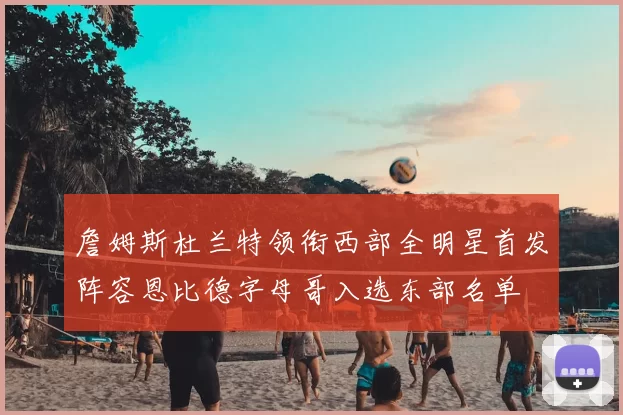 詹姆斯杜兰特领衔西部全明星首发阵容恩比德字母哥入选东部名单