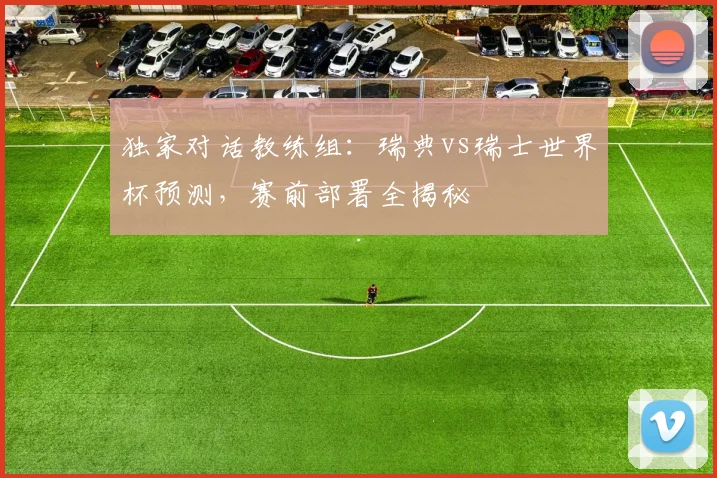 独家对话教练组:瑞典vs瑞士世界杯预测,赛前部署全揭秘