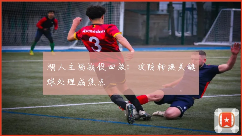 湖人主场战役回放:攻防转换关键球处理成焦点