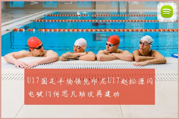 U17国足半场领先印尼U17赵松源闪电破门何思凡助攻再建功