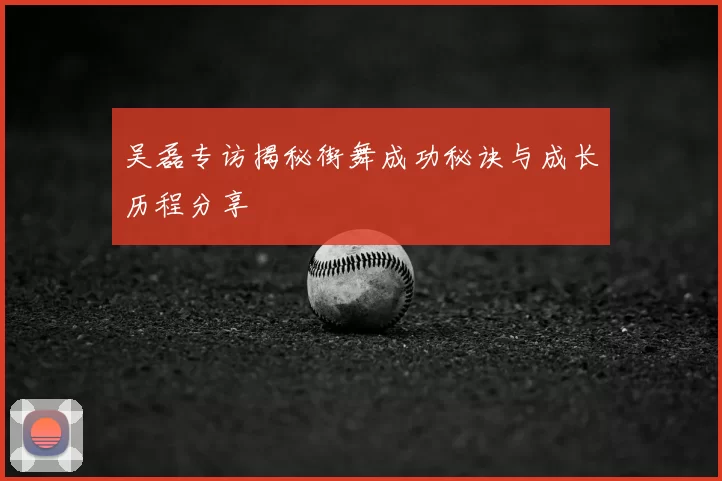 吴磊专访揭秘街舞成功秘诀与成长历程分享