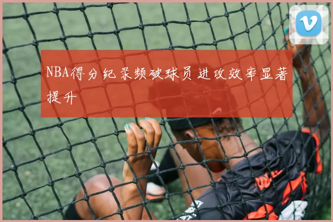 NBA得分纪录频破球员进攻效率显著提升