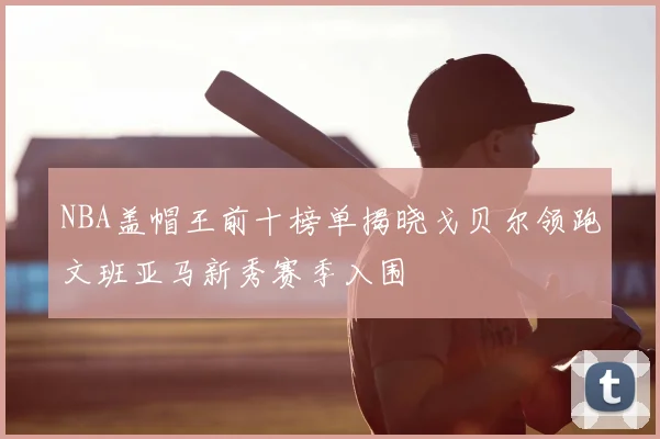 NBA盖帽王前十榜单揭晓戈贝尔领跑文班亚马新秀赛季入围