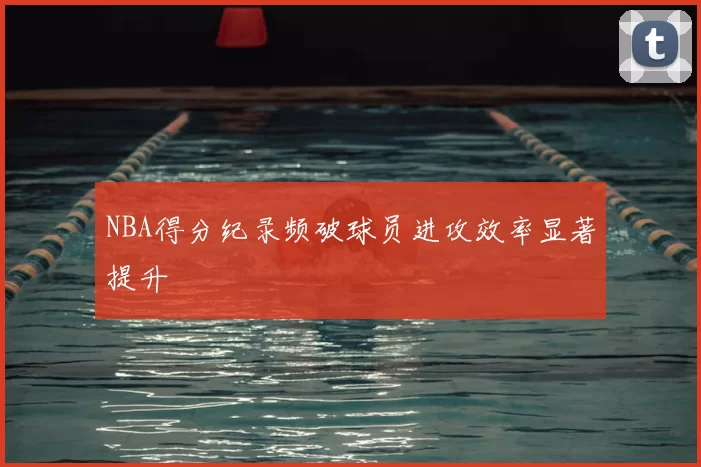 NBA得分纪录频破球员进攻效率显著提升