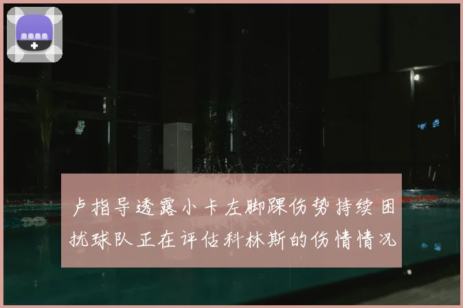 卢指导透露小卡左脚踝伤势持续困扰球队正在评估科林斯的伤情情况
