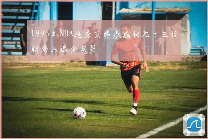 1996年NBA选秀艾弗森成状元十三位新秀入选全明星