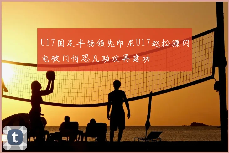 U17国足半场领先印尼U17赵松源闪电破门何思凡助攻再建功