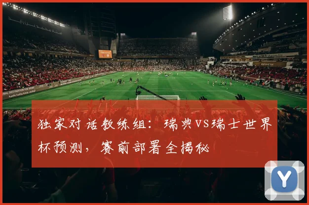独家对话教练组:瑞典vs瑞士世界杯预测,赛前部署全揭秘