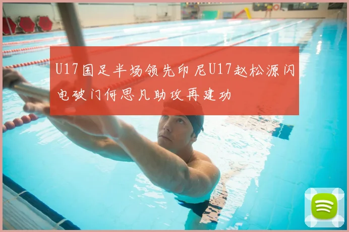 U17国足半场领先印尼U17赵松源闪电破门何思凡助攻再建功