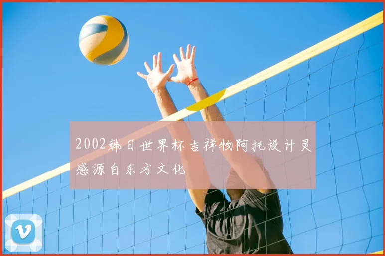 2002韩日世界杯吉祥物阿托设计灵感源自东方文化