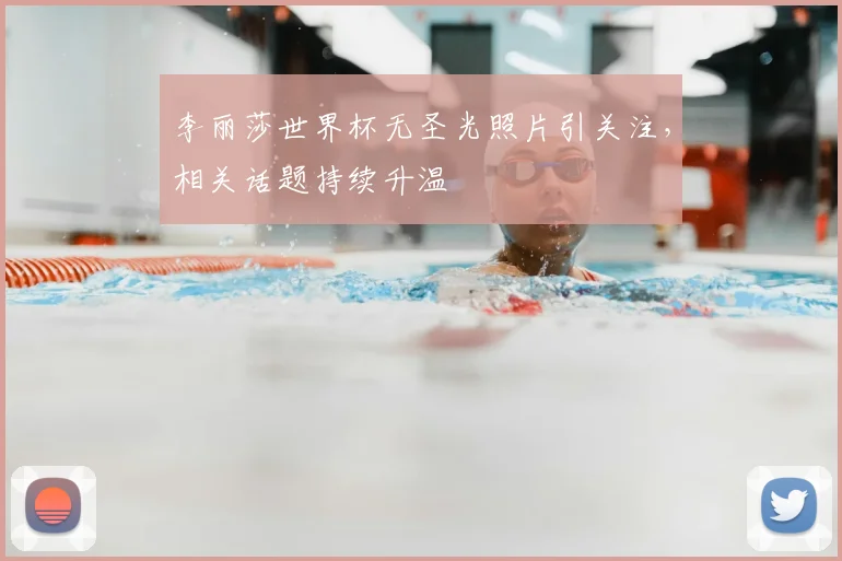 李丽莎世界杯无圣光照片引关注，相关话题持续升温