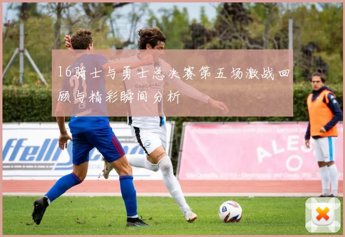 16骑士与勇士总决赛第五场激战回顾与精彩瞬间分析