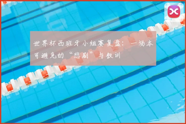 世界杯西班牙小组赛复盘:一场本可避免的“悲剧”与教训