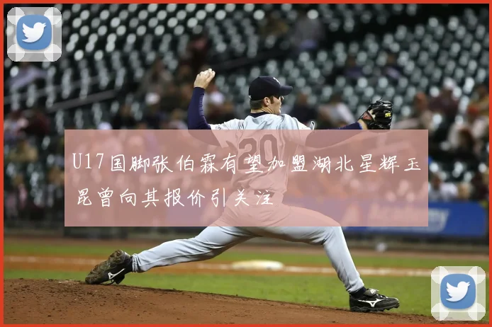 U17国脚张伯霖有望加盟湖北星辉玉昆曾向其报价引关注