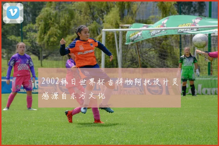 2002韩日世界杯吉祥物阿托设计灵感源自东方文化