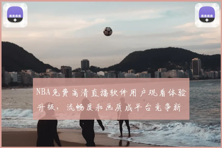 NBA免费高清直播软件用户观看体验升级,流畅度和画质成平台竞争新焦点