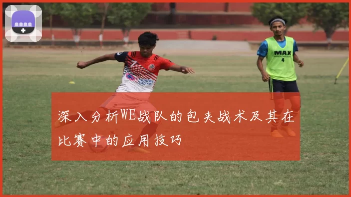 深入分析WE战队的包夹战术及其在比赛中的应用技巧