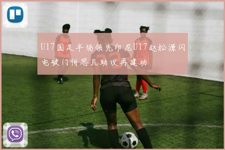 U17国足半场领先印尼U17赵松源闪电破门何思凡助攻再建功