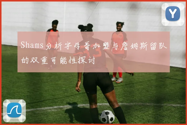 Shams分析字母哥加盟与詹姆斯留队的双重可能性探讨