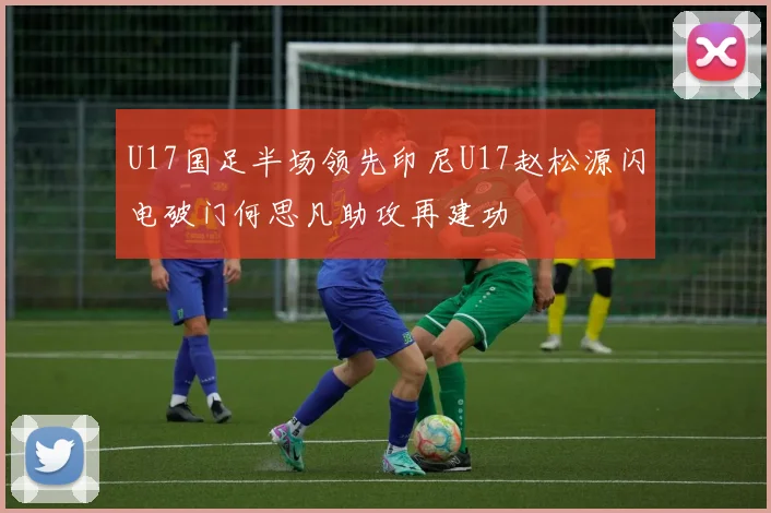 U17国足半场领先印尼U17赵松源闪电破门何思凡助攻再建功
