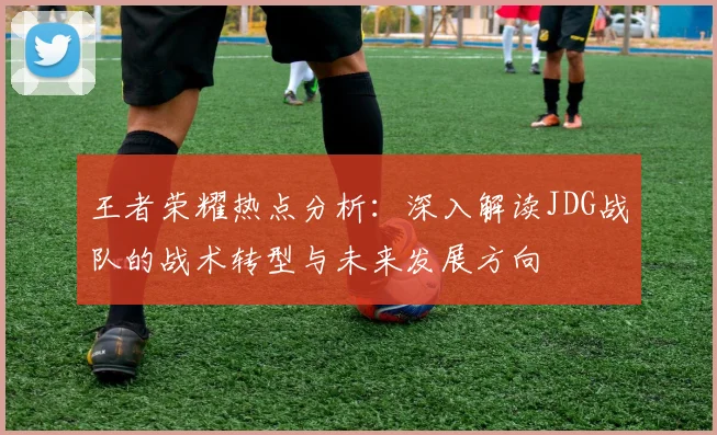 王者荣耀热点分析：深入解读JDG战队的战术转型与未来发展方向