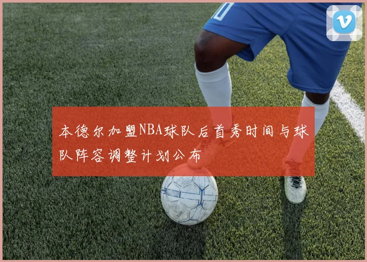 本德尔加盟NBA球队后首秀时间与球队阵容调整计划公布