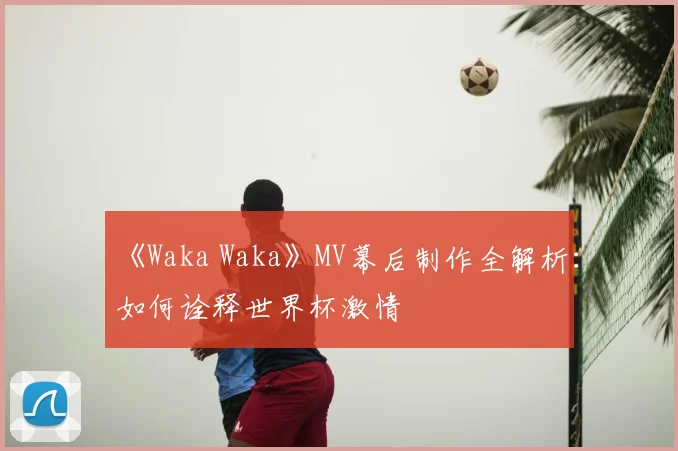 《Waka Waka》MV幕后制作全解析:如何诠释世界杯激情