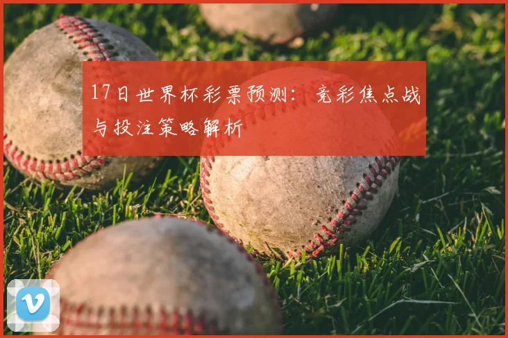 17日世界杯彩票预测:竞彩焦点战与投注策略解析