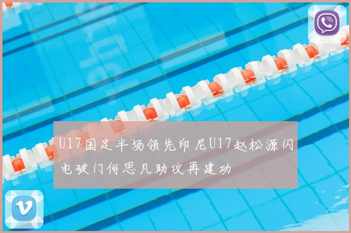 U17国足半场领先印尼U17赵松源闪电破门何思凡助攻再建功