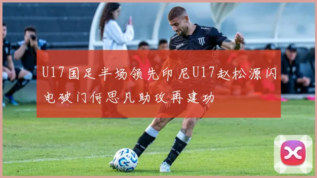 U17国足半场领先印尼U17赵松源闪电破门何思凡助攻再建功