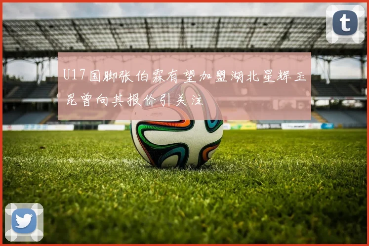 U17国脚张伯霖有望加盟湖北星辉玉昆曾向其报价引关注