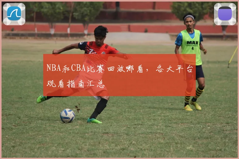 NBA和CBA比赛回放哪看，各大平台观看指南汇总